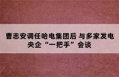 曹志安调任哈电集团后 与多家发电央企“一把手”会谈